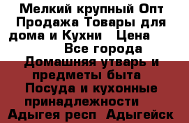 Мелкий-крупный Опт Продажа Товары для дома и Кухни › Цена ­ 5 000 - Все города Домашняя утварь и предметы быта » Посуда и кухонные принадлежности   . Адыгея респ.,Адыгейск г.